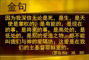 因为我深信无论是死， 是生， 是天使是掌权的， 是有能的， 是现在的事， 是将来的事， 是高处的， 是低处的， 是别的受造之物， 都不能叫我们与神的爱隔绝；这爱是在我们的主基督耶稣里的。（罗马书8: 38, 39)