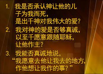 我是否承认神让他的儿子为我而死，是出千神对我伟大的爱？我对神的爱是否够真诚，以至千愿意跟随耶稣， 让他作主？ 我能否真诚地说， “我愿意去他让我去的地方，作他想让我作的事？