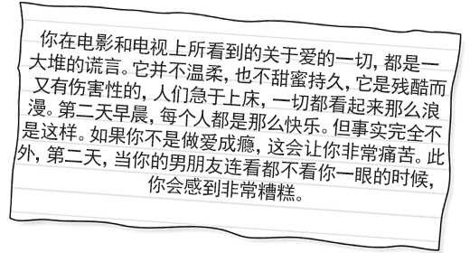你在电影和电视上所看到的关于爱的一切，都是一大堆的谎言。它并不温柔，也不甜蜜持久，它是残酷而 又有伤害性的，人们急于上床，一切都看起来那么浪漫。第二天早晨，每个人都是那么快乐。但事实完全不是这样。如果你不是做爱成瘾，这会让你非常痛苦。此外，第二天，当你的男朋友连看都不看你一眼的时候， 你会感到非常糟糕。